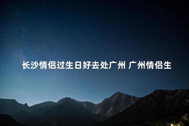 长沙情侣过生日好去处广州 广州情侣生日庆祝首选，方便又浪漫！